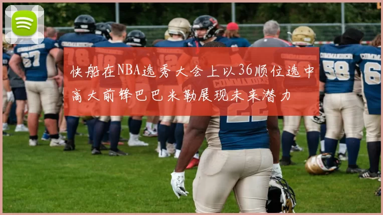快船在NBA选秀大会上以36顺位选中高大前锋巴巴米勒展现未来潜力