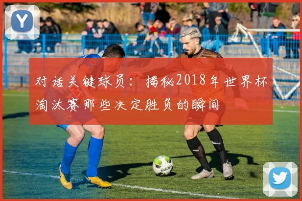 对话关键球员:揭秘2018年世界杯淘汰赛那些决定胜负的瞬间