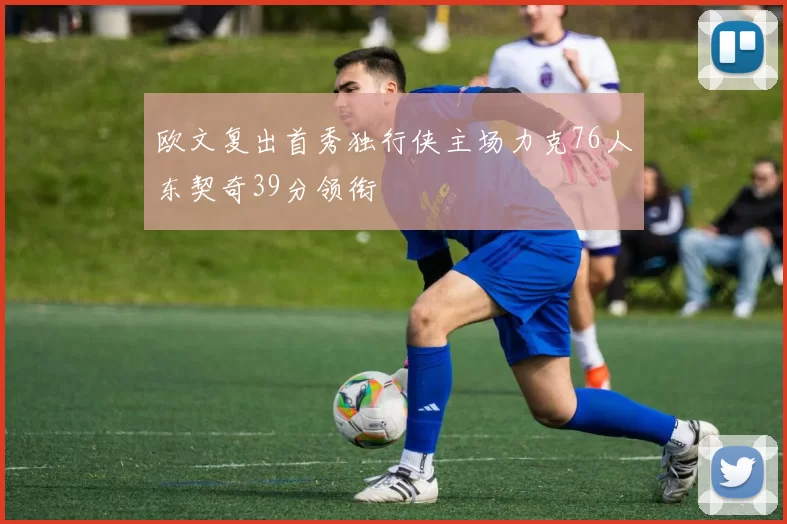 欧文复出首秀独行侠主场力克76人东契奇39分领衔