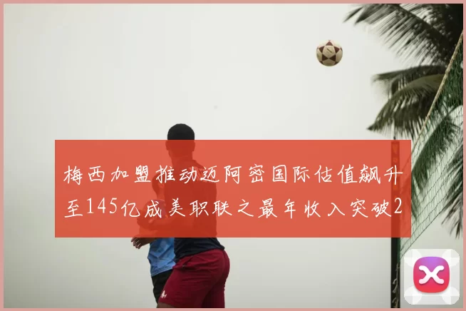 梅西加盟推动迈阿密国际估值飙升至145亿成美职联之最年收入突破2亿美元