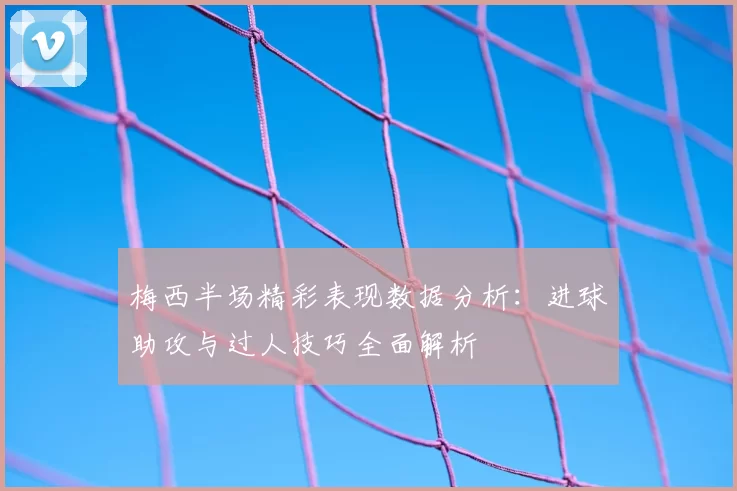 梅西半场精彩表现数据分析:进球助攻与过人技巧全面解析