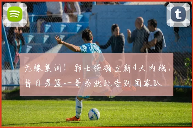 无缘集训！郭士强确立新4大内线，昔日男篮一哥或就此告别国家队