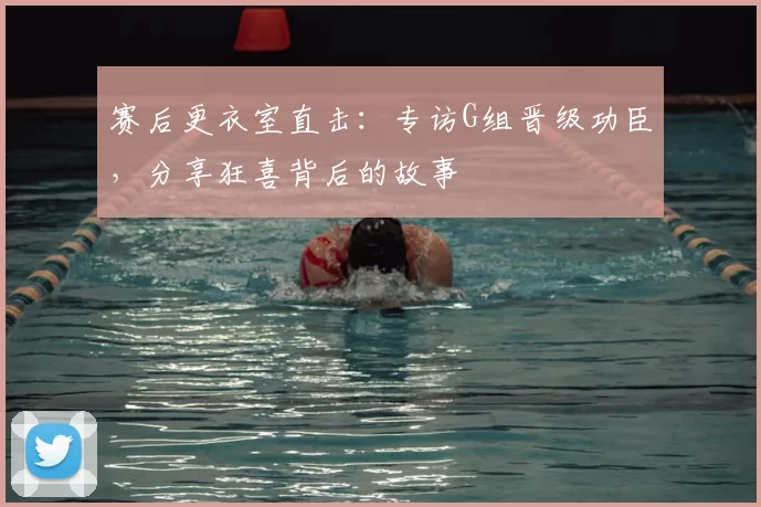 赛后更衣室直击：专访G组晋级功臣，分享狂喜背后的故事