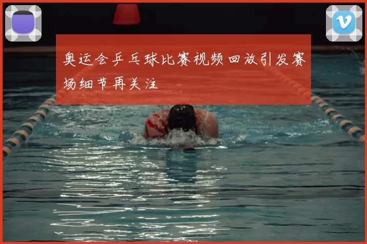 奥运会乒乓球比赛视频回放引发赛场细节再关注