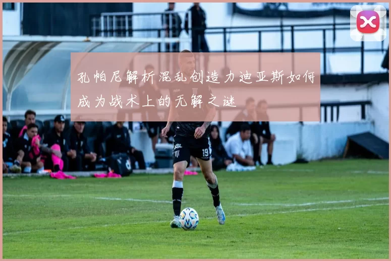 孔帕尼解析混乱创造力迪亚斯如何成为战术上的无解之谜