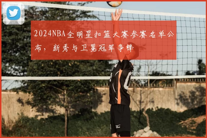 2024NBA全明星扣篮大赛参赛名单公布，新秀与卫冕冠军争锋