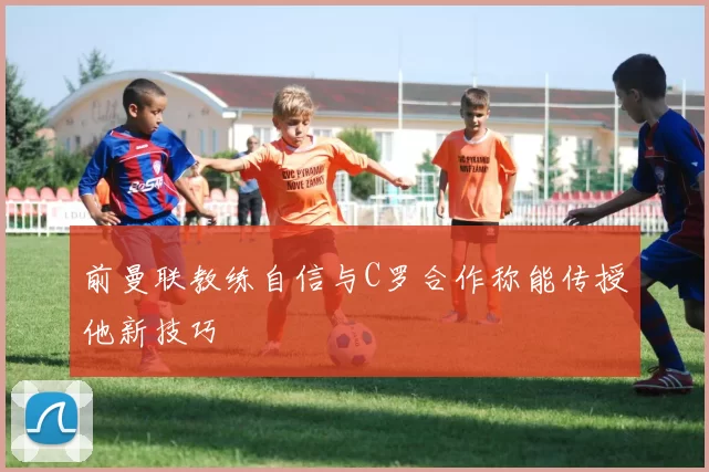 前曼联教练自信与C罗合作称能传授他新技巧