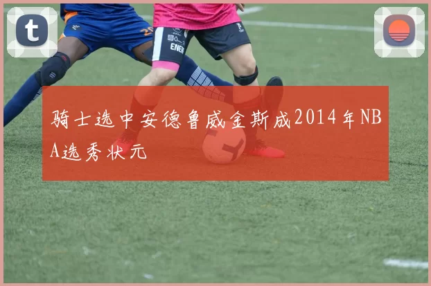 骑士选中安德鲁威金斯成2014年NBA选秀状元