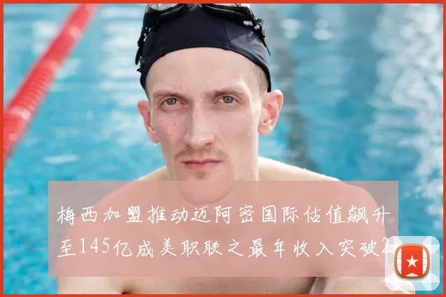 梅西加盟推动迈阿密国际估值飙升至145亿成美职联之最年收入突破2亿美元