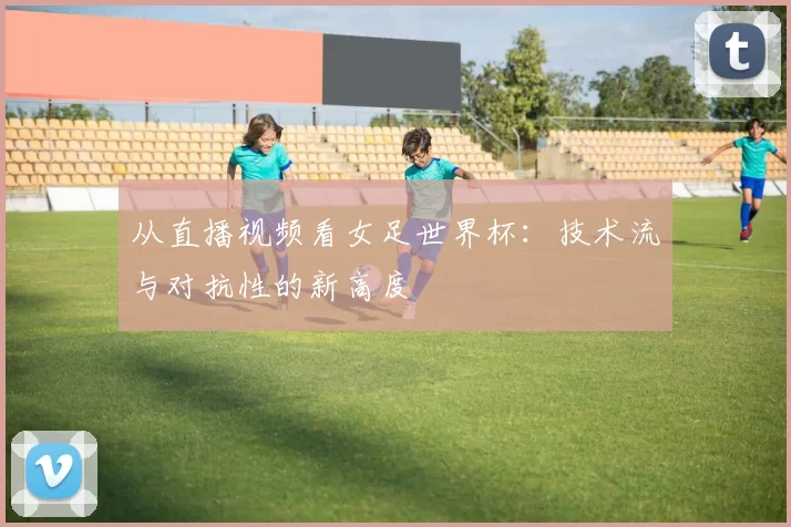 从直播视频看女足世界杯：技术流与对抗性的新高度